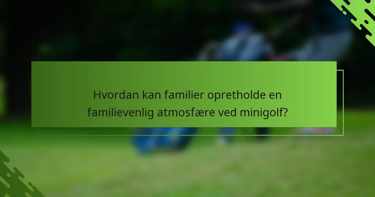 Hvordan kan familier opretholde en familievenlig atmosfære ved minigolf?